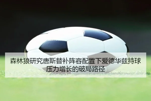 森林狼研究唐斯替补阵容配置下爱德华兹持球压力增长的破局路径