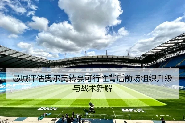 曼城评估奥尔莫转会可行性背后前场组织升级与战术新解